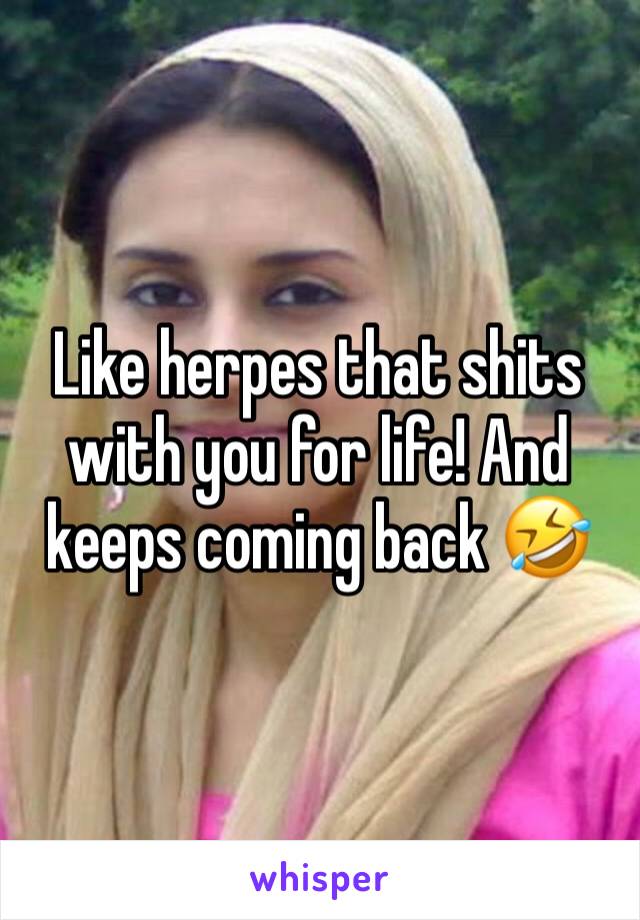 Like herpes that shits with you for life! And keeps coming back 🤣
