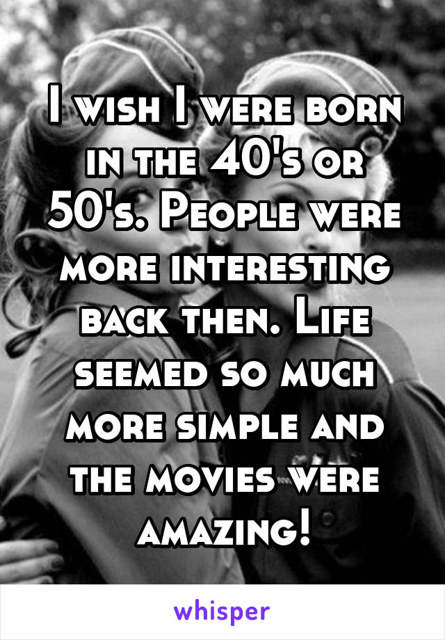 I wish I were born in the 40's or 50's. People were more interesting back then. Life seemed so much more simple and the movies were amazing!