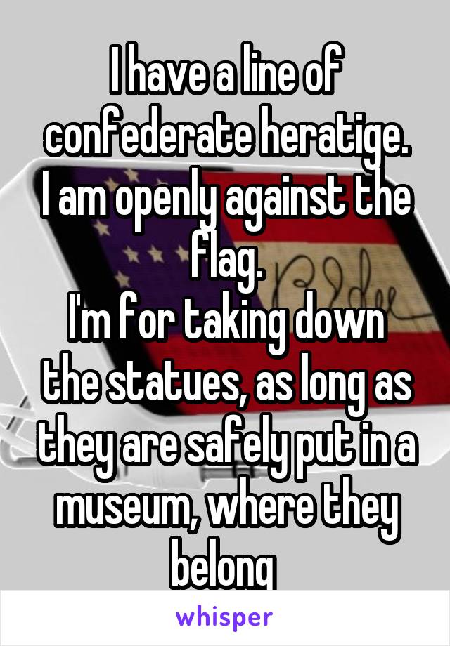 I have a line of confederate heratige.
I am openly against the flag.
I'm for taking down the statues, as long as they are safely put in a museum, where they belong 
