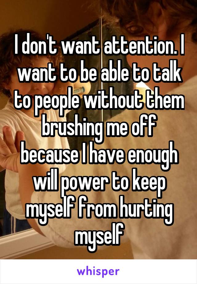 I don't want attention. I want to be able to talk to people without them brushing me off because I have enough will power to keep myself from hurting myself
