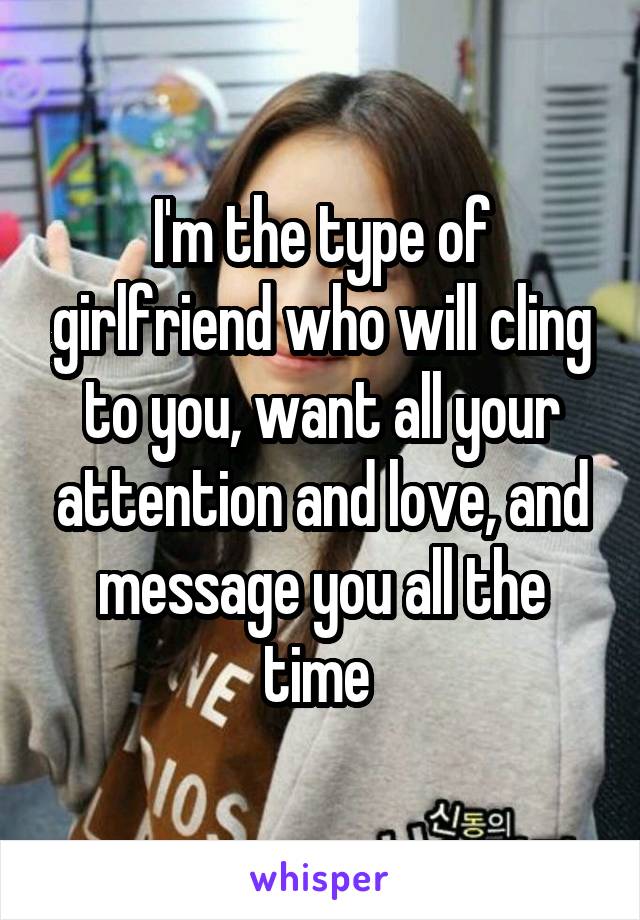 I'm the type of girlfriend who will cling to you, want all your attention and love, and message you all the time 