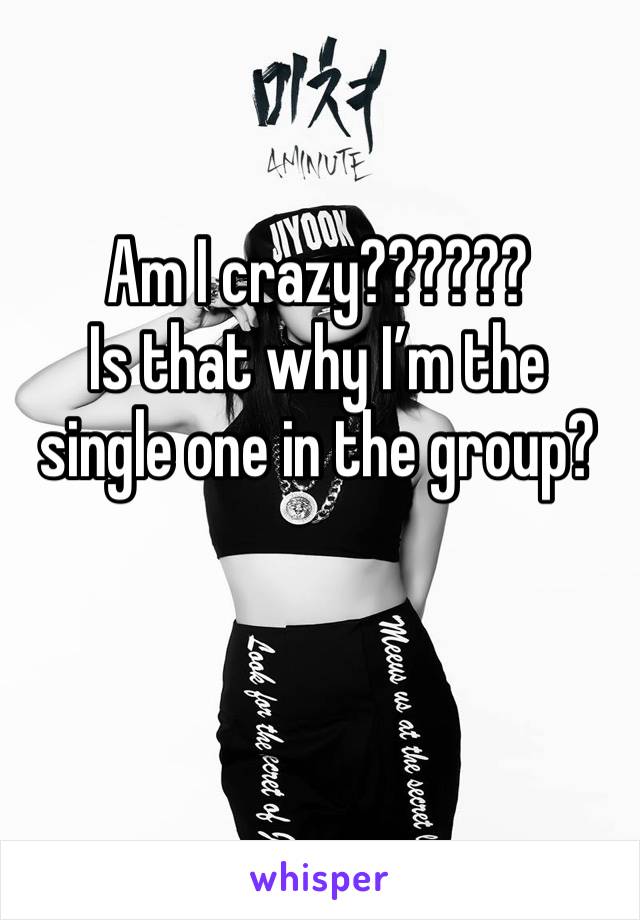 Am I crazy??????
Is that why I’m the single one in the group?