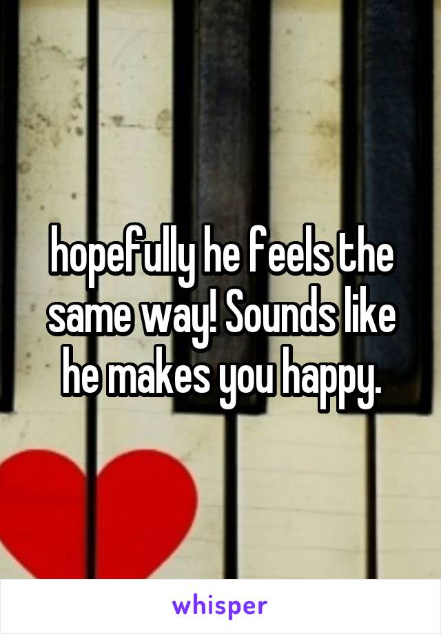 hopefully he feels the same way! Sounds like he makes you happy.