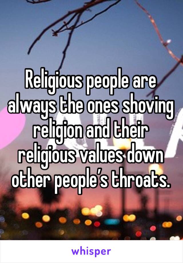 Religious people are always the ones shoving religion and their religious values down other people’s throats. 
