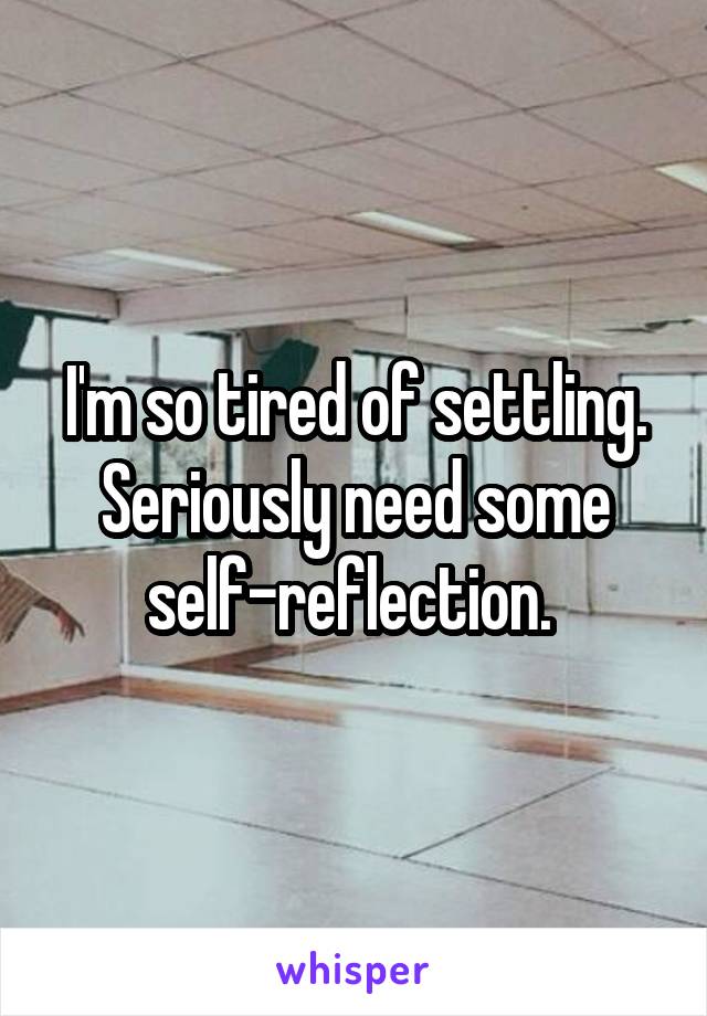 I'm so tired of settling. Seriously need some self-reflection. 