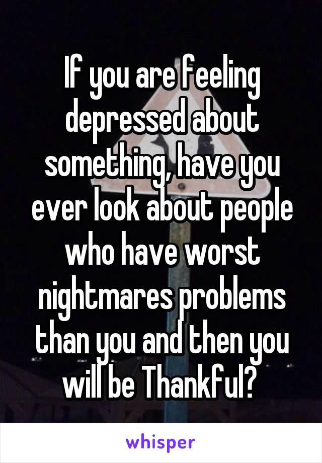 If you are feeling depressed about something, have you ever look about people who have worst nightmares problems than you and then you will be Thankful? 