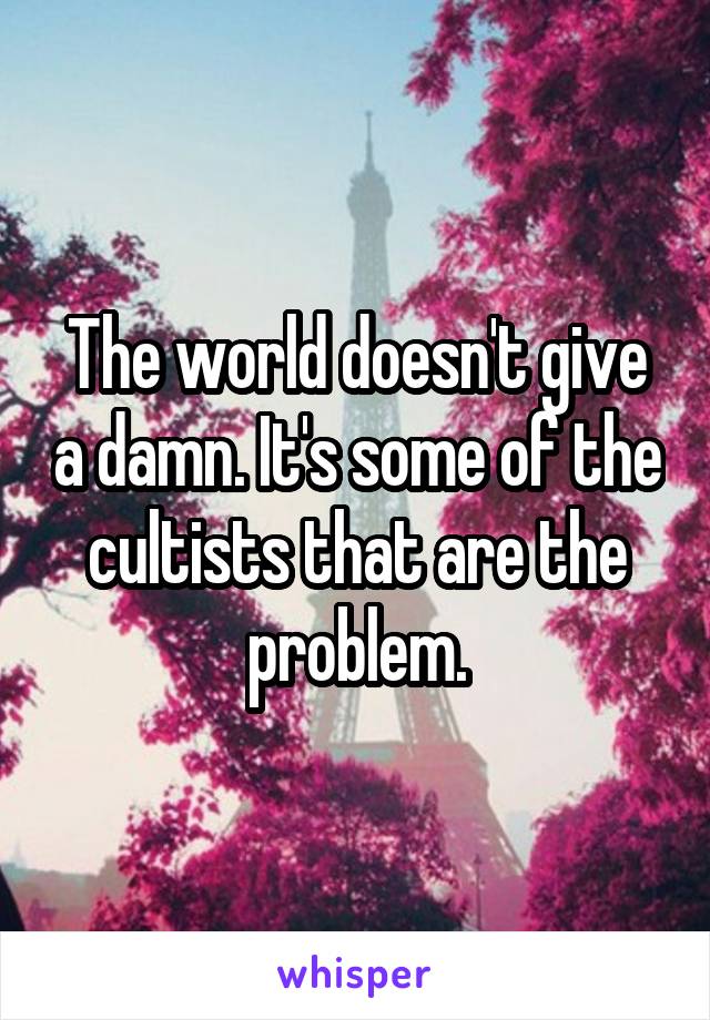 The world doesn't give a damn. It's some of the cultists that are the problem.
