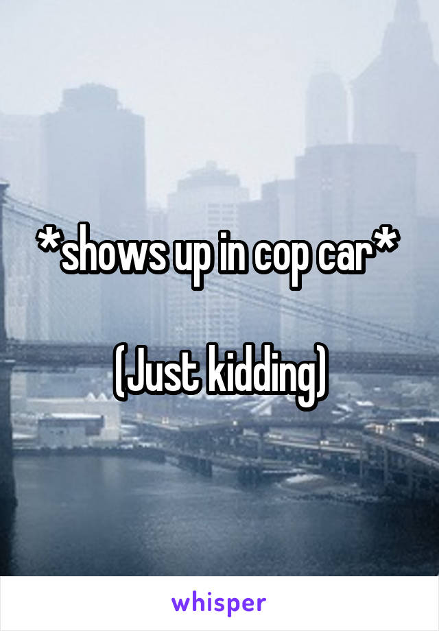 *shows up in cop car* 

(Just kidding)