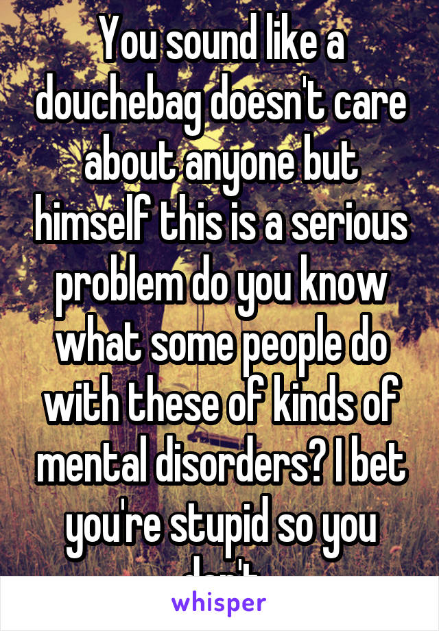 You sound like a douchebag doesn't care about anyone but himself this is a serious problem do you know what some people do with these of kinds of mental disorders? I bet you're stupid so you don't