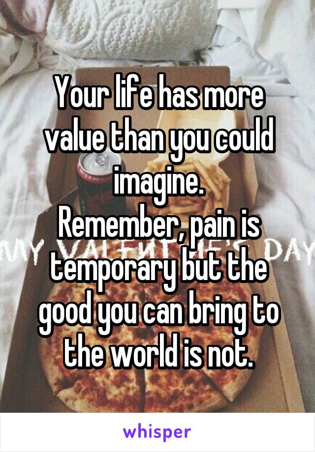 Your life has more value than you could imagine.
Remember, pain is temporary but the good you can bring to the world is not.