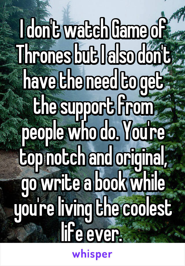 I don't watch Game of Thrones but I also don't have the need to get the support from people who do. You're top notch and original, go write a book while you're living the coolest life ever. 