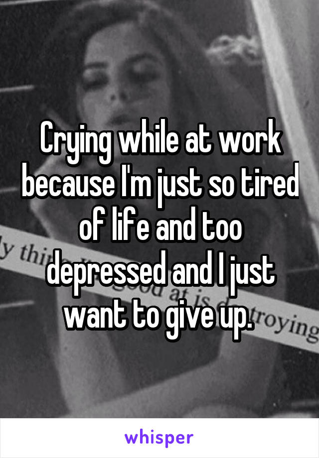Crying while at work because I'm just so tired of life and too depressed and I just want to give up. 