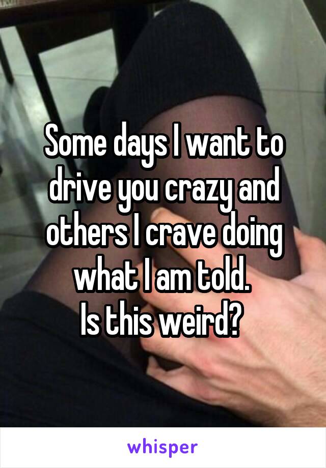 Some days I want to drive you crazy and others I crave doing what I am told. 
Is this weird? 