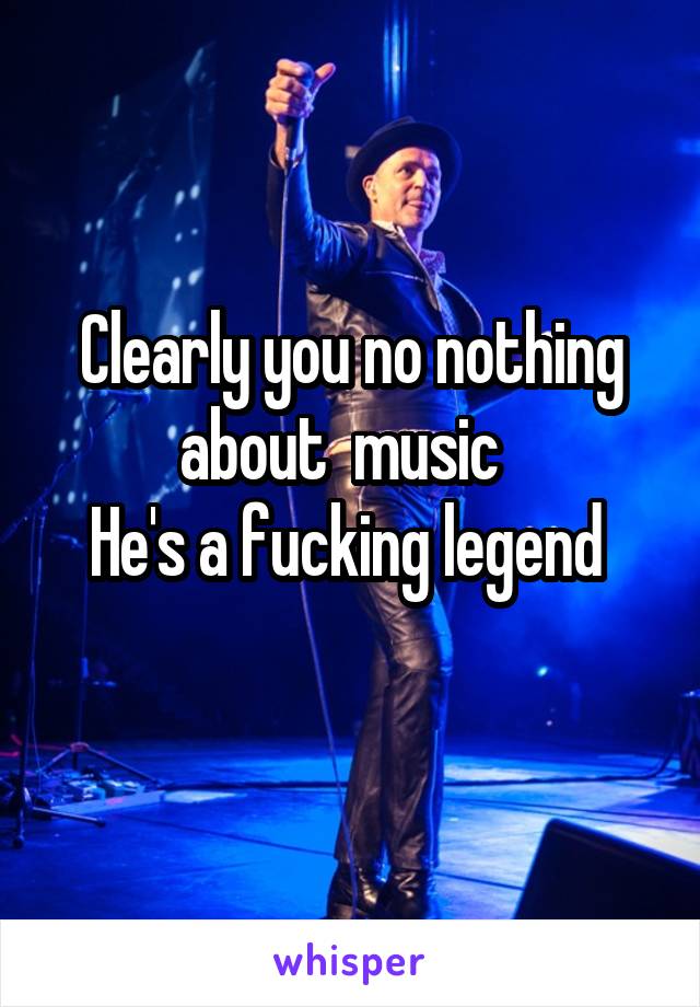 Clearly you no nothing about  music  
He's a fucking legend 
