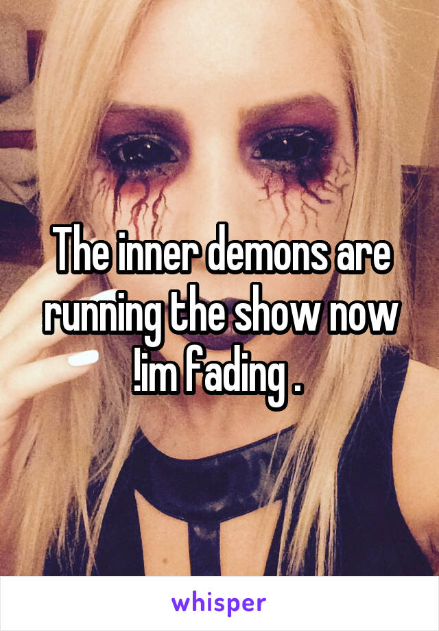 The inner demons are running the show now !im fading . 