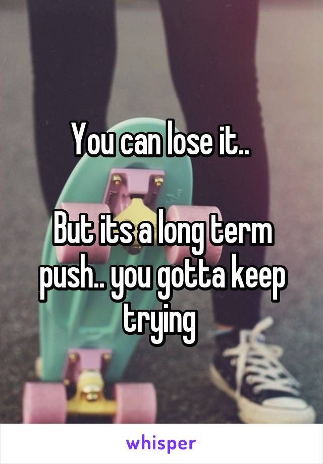 You can lose it.. 

But its a long term push.. you gotta keep trying 