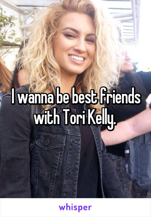 I wanna be best friends with Tori Kelly. 