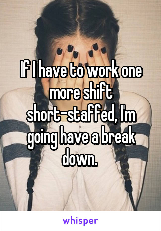 If I have to work one more shift short-staffed, I'm going have a break down. 