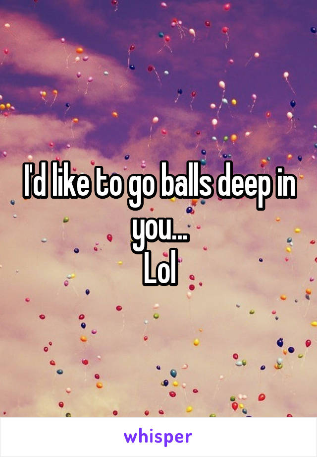 I'd like to go balls deep in you...
Lol