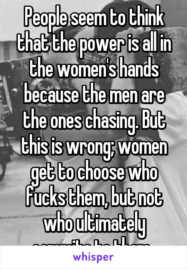 People seem to think that the power is all in the women's hands because the men are the ones chasing. But this is wrong; women get to choose who fucks them, but not who ultimately commits to them. 