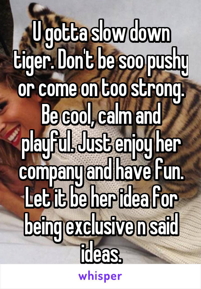 U gotta slow down tiger. Don't be soo pushy or come on too strong. Be cool, calm and playful. Just enjoy her company and have fun. Let it be her idea for being exclusive n said ideas.
