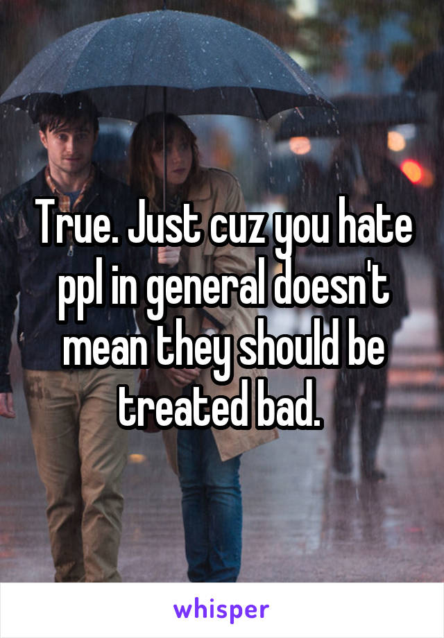 True. Just cuz you hate ppl in general doesn't mean they should be treated bad. 