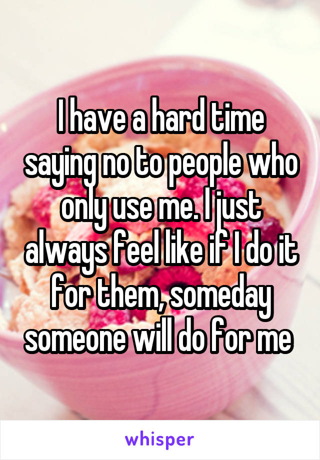 I have a hard time saying no to people who only use me. I just always feel like if I do it for them, someday someone will do for me 