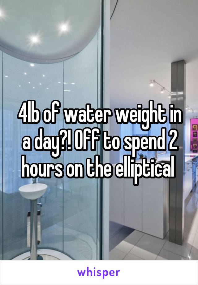 4lb of water weight in a day?! Off to spend 2 hours on the elliptical 