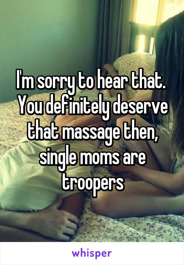 I'm sorry to hear that.  You definitely deserve that massage then, single moms are troopers
