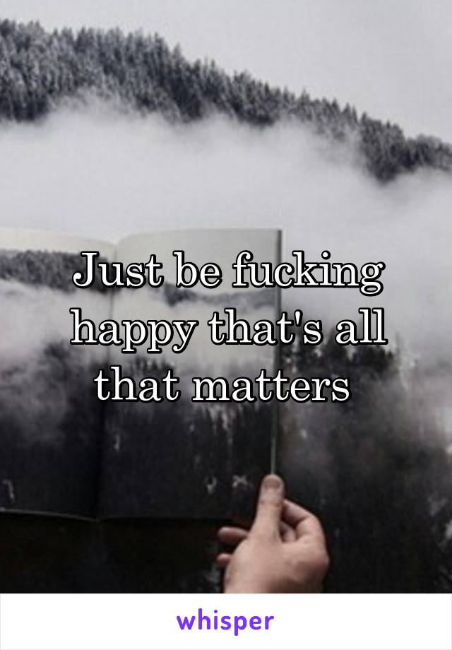 Just be fucking happy that's all that matters 