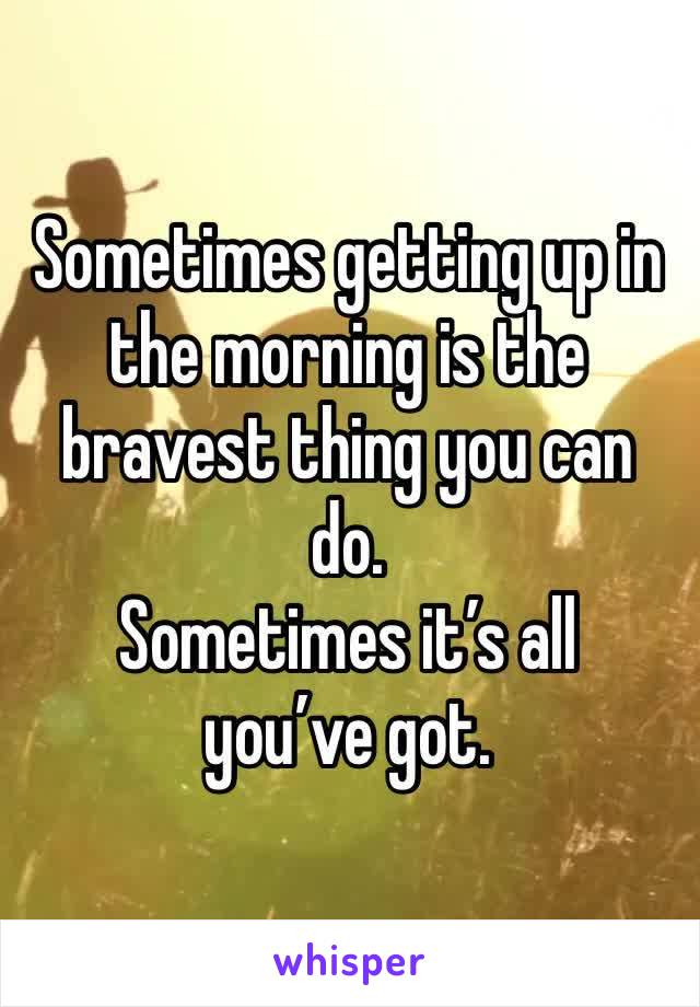 Sometimes getting up in the morning is the bravest thing you can do. 
Sometimes it’s all you’ve got. 