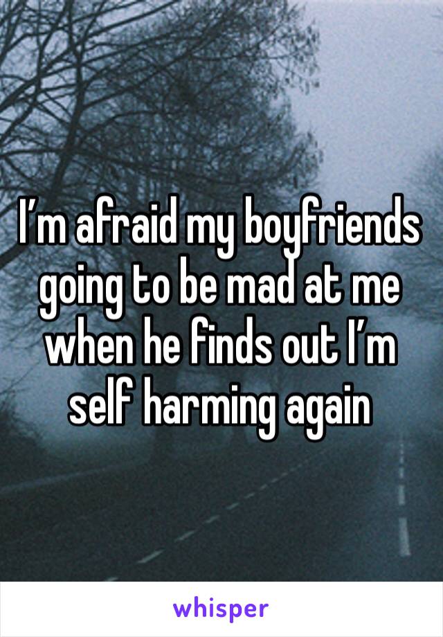 I’m afraid my boyfriends going to be mad at me when he finds out I’m self harming again 
