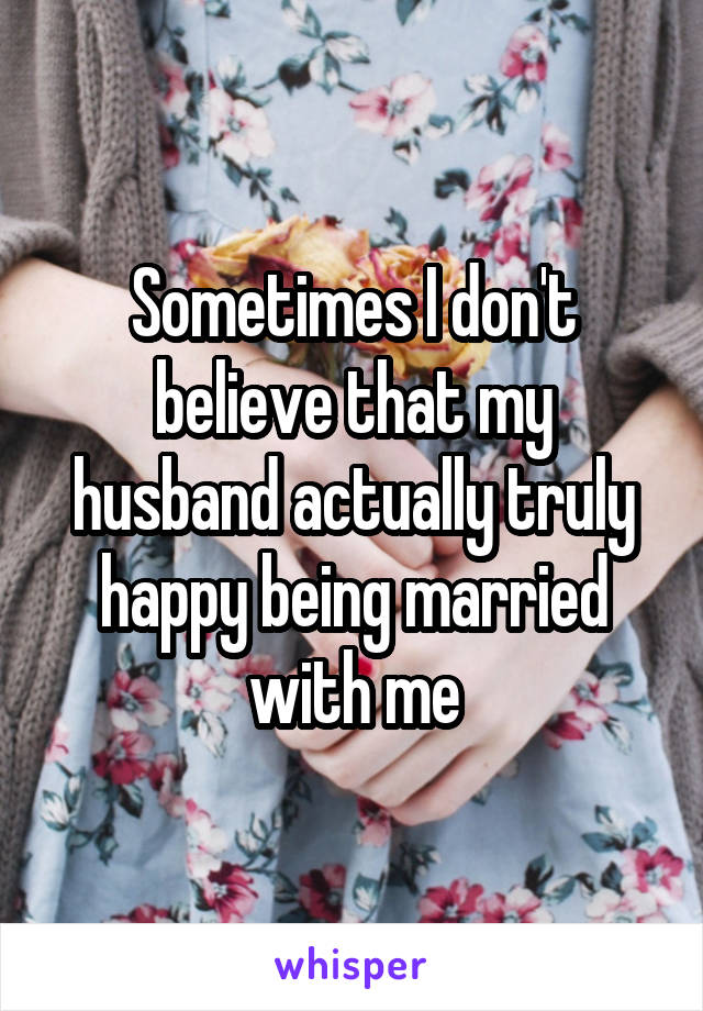 Sometimes I don't believe that my husband actually truly happy being married with me