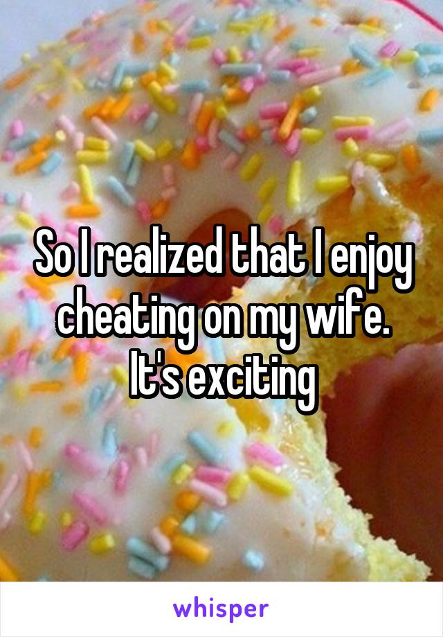 So I realized that I enjoy cheating on my wife. It's exciting