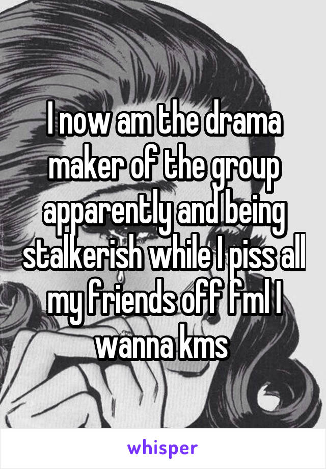 I now am the drama maker of the group apparently and being stalkerish while I piss all my friends off fml I wanna kms 