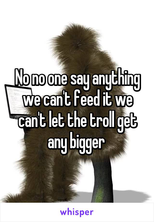 No no one say anything we can't feed it we can't let the troll get any bigger 