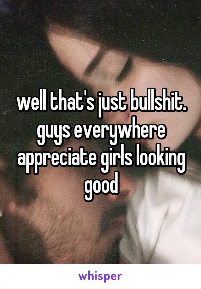 well that's just bullshit. guys everywhere appreciate girls looking good