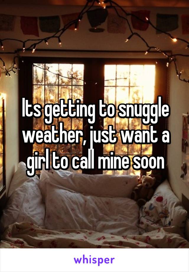 Its getting to snuggle weather, just want a girl to call mine soon