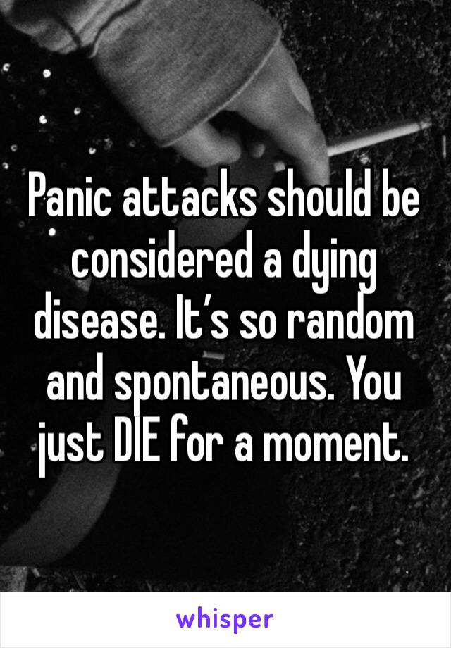 Panic attacks should be considered a dying disease. It’s so random and spontaneous. You just DIE for a moment.
