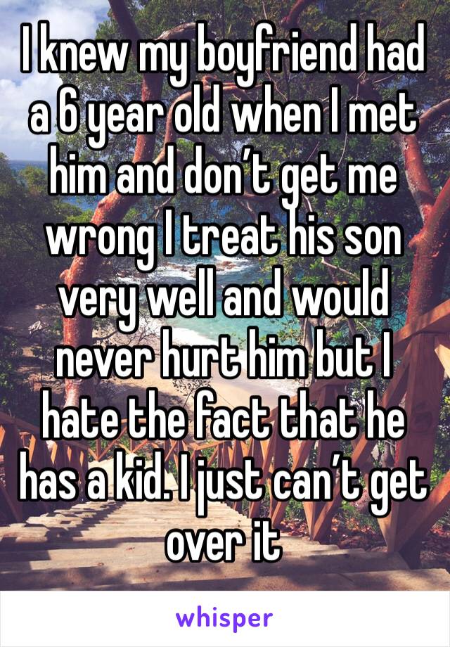 I knew my boyfriend had a 6 year old when I met him and don’t get me wrong I treat his son very well and would never hurt him but I hate the fact that he has a kid. I just can’t get over it 