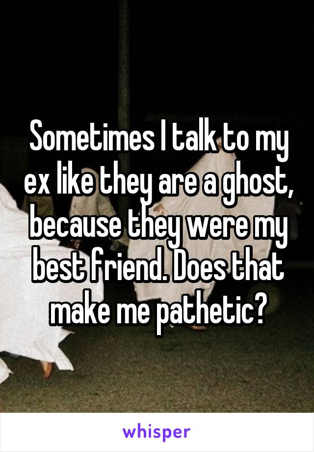 Sometimes I talk to my ex like they are a ghost, because they were my best friend. Does that make me pathetic?