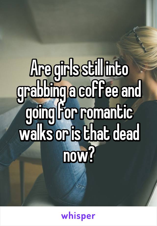 Are girls still into grabbing a coffee and going for romantic walks or is that dead now?