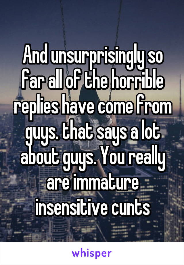 And unsurprisingly so far all of the horrible replies have come from guys. that says a lot about guys. You really are immature insensitive cunts