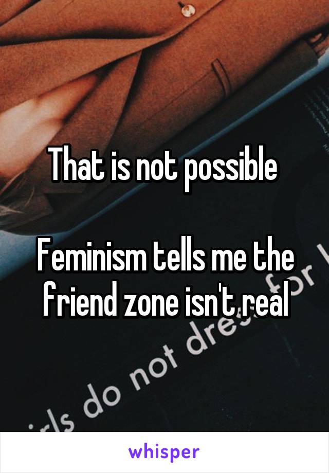 That is not possible 

Feminism tells me the friend zone isn't real