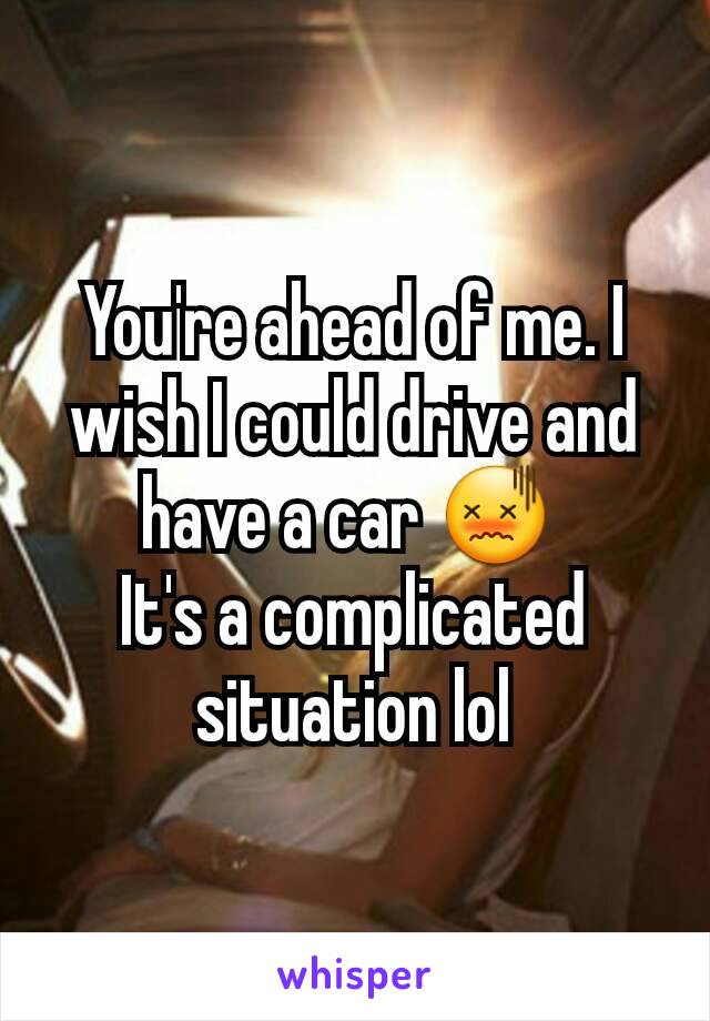 You're ahead of me. I wish I could drive and have a car 😖 
It's a complicated situation lol