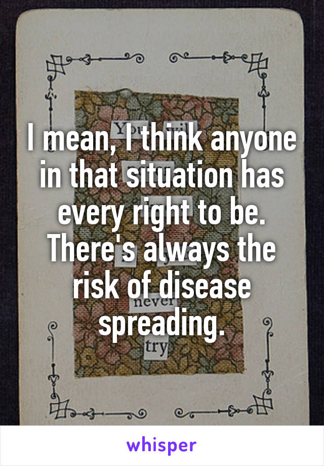 I mean, I think anyone in that situation has every right to be. There's always the risk of disease spreading.