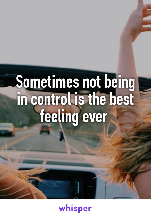 Sometimes not being in control is the best feeling ever 
