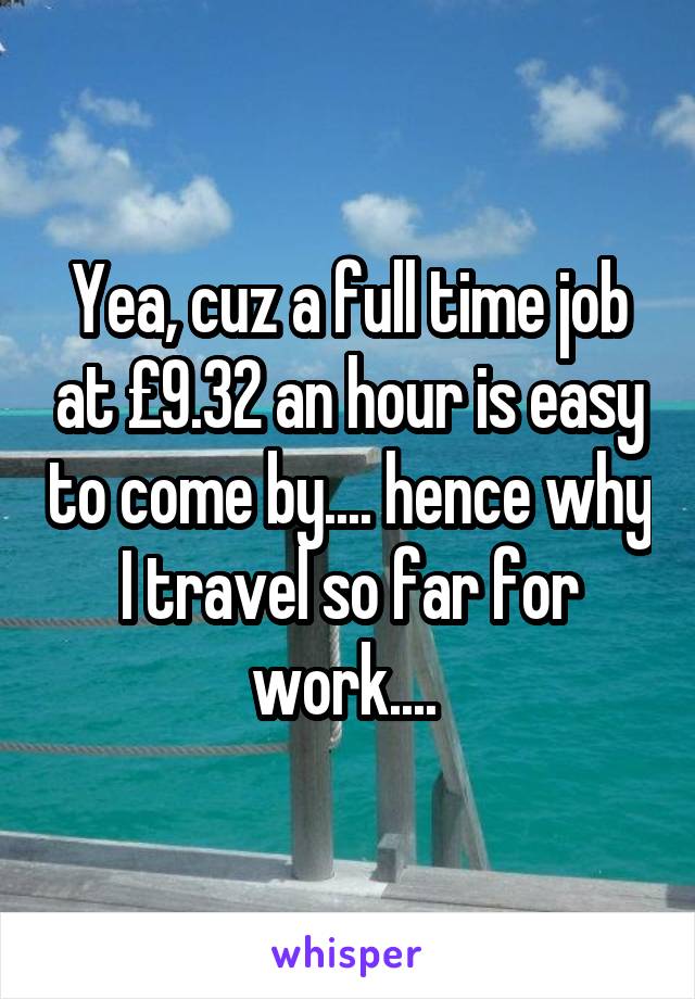 Yea, cuz a full time job at £9.32 an hour is easy to come by.... hence why I travel so far for work.... 