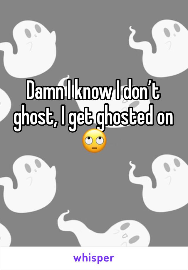 Damn I know I don’t ghost, I get ghosted on 🙄