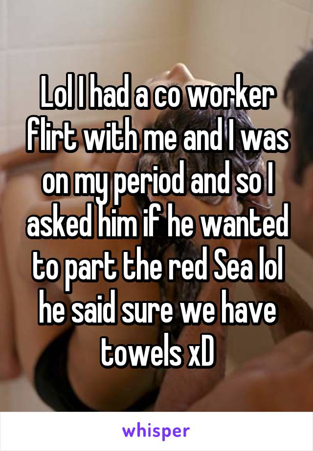 Lol I had a co worker flirt with me and I was on my period and so I asked him if he wanted to part the red Sea lol he said sure we have towels xD